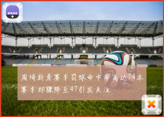 周琦新秀赛季罚球命中率高达74本赛季却骤降至47引发关注