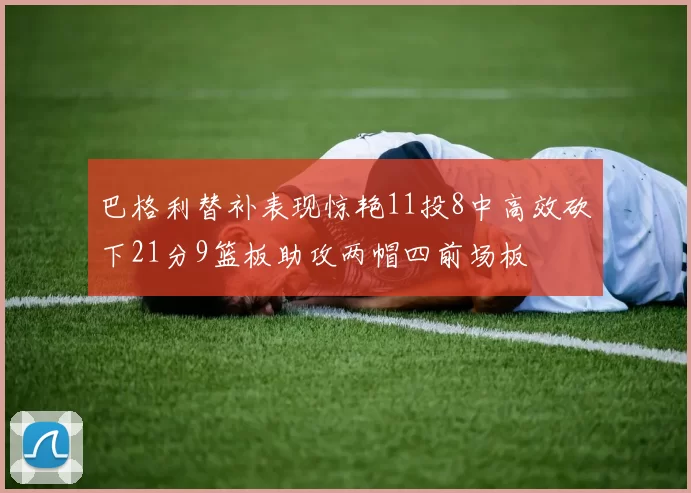 巴格利替补表现惊艳11投8中高效砍下21分9篮板助攻两帽四前场板