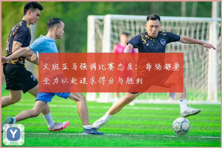 文班亚马强调比赛态度：每场都要全力以赴追求得分与胜利