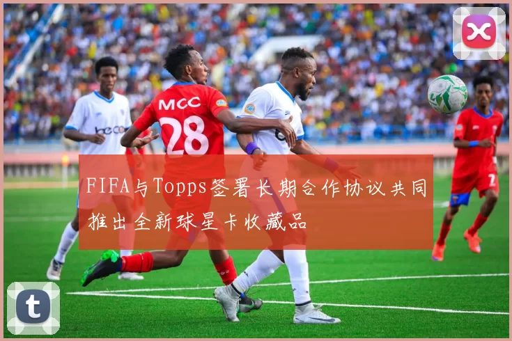 FIFA与Topps签署长期合作协议共同推出全新球星卡收藏品