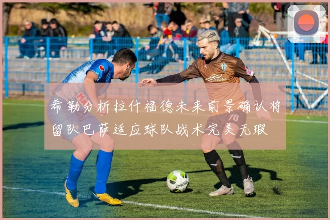 希勒分析拉什福德未来前景确认将留队巴萨适应球队战术完美无瑕