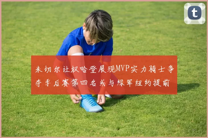 米切尔让权哈登展现MVP实力骑士争夺季后赛第四名或与绿军纽约提前交锋