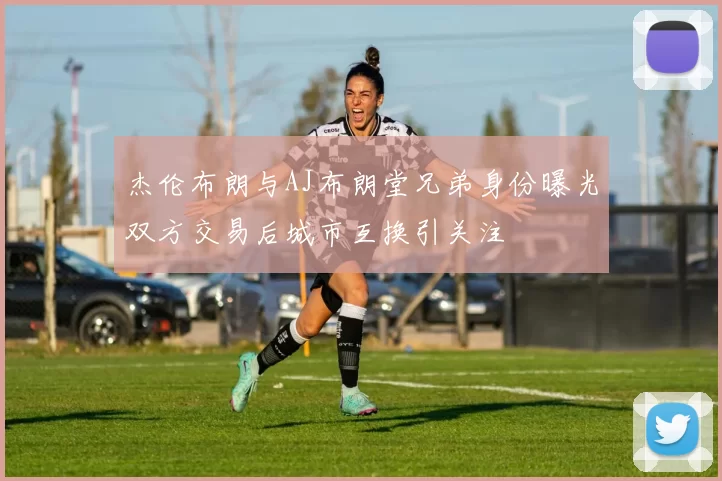 杰伦布朗与AJ布朗堂兄弟身份曝光双方交易后城市互换引关注