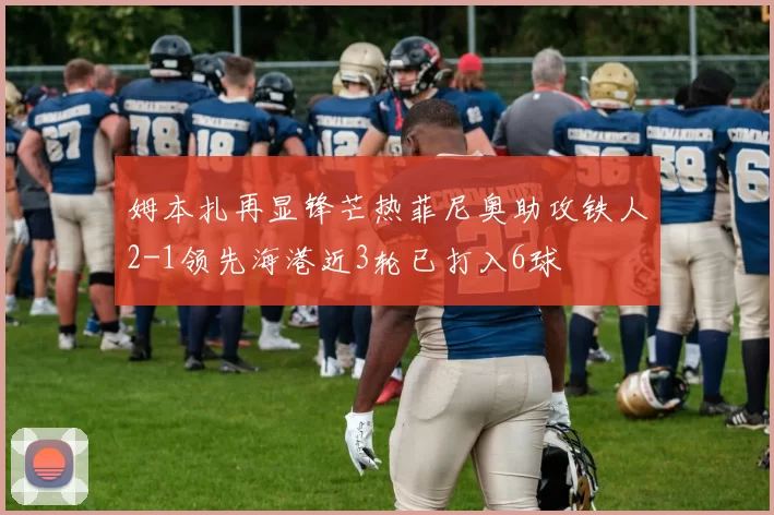 姆本扎再显锋芒热菲尼奥助攻铁人2-1领先海港近3轮已打入6球