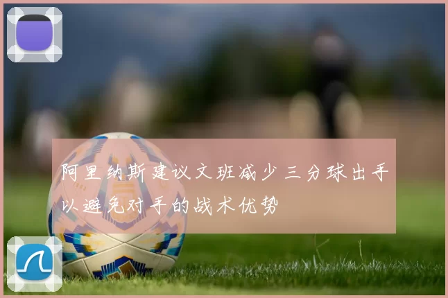 阿里纳斯建议文班减少三分球出手以避免对手的战术优势