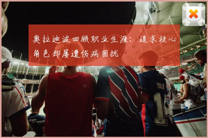 奥拉迪波回顾职业生涯：追求核心角色却屡遭伤病困扰
