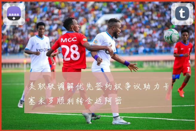 美职联调解优先签约权争议助力卡塞米罗顺利转会迈阿密