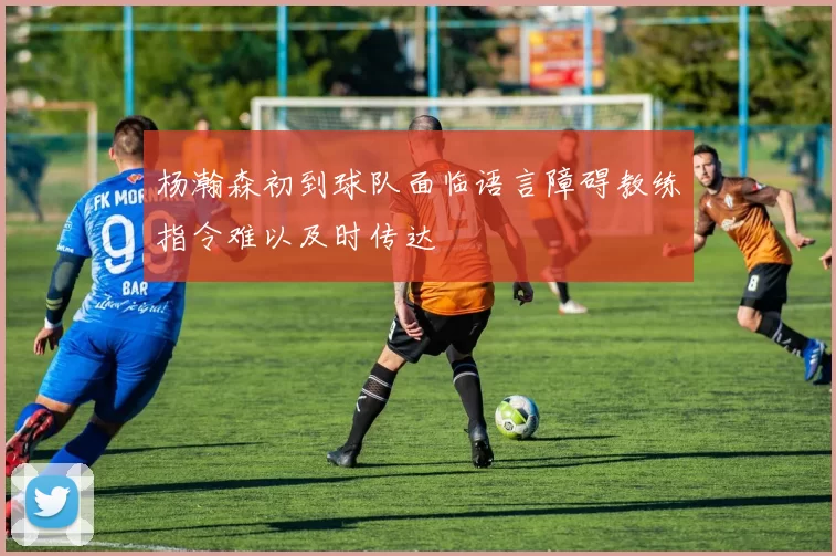 杨瀚森初到球队面临语言障碍教练指令难以及时传达