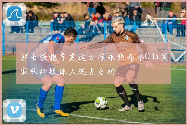郭士强指导更适合崔永熙而非CBA国家队的媒体人观点分析
