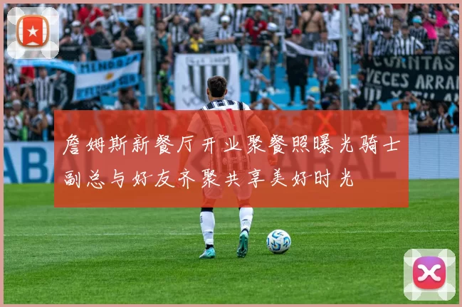 詹姆斯新餐厅开业聚餐照曝光骑士副总与好友齐聚共享美好时光