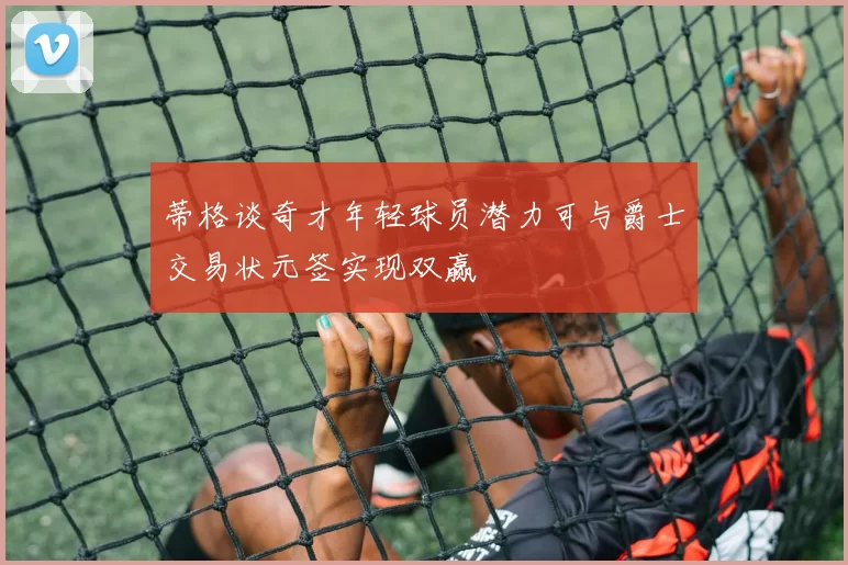 蒂格谈奇才年轻球员潜力可与爵士交易状元签实现双赢