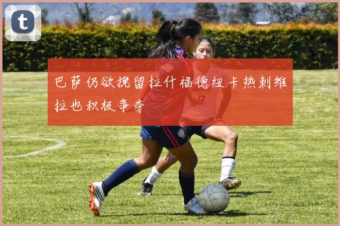 巴萨仍欲挽留拉什福德纽卡热刺维拉也积极争夺