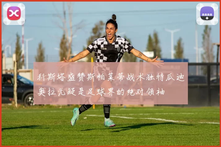 科斯塔盛赞斯帕莱蒂战术独特瓜迪奥拉无疑是足球界的绝对领袖